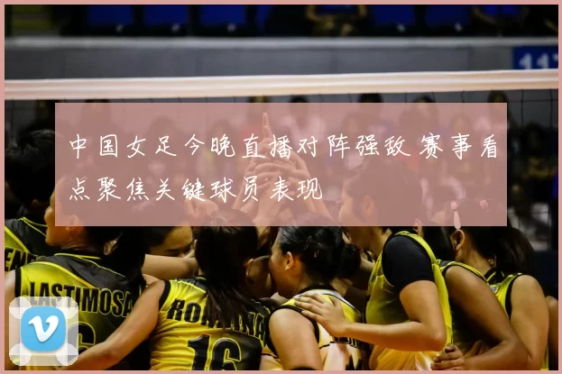 中国女足今晚直播对阵强敌 赛事看点聚焦关键球员表现