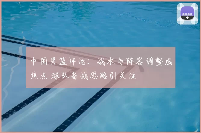 中国男篮评论：战术与阵容调整成焦点 球队备战思路引关注