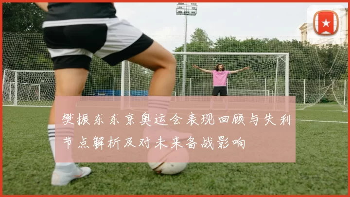 樊振东东京奥运会表现回顾与失利节点解析及对未来备战影响