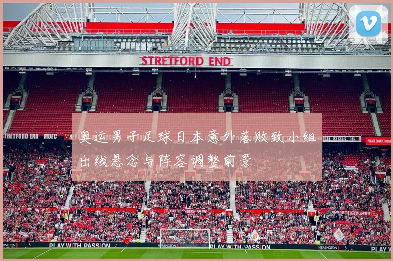 奥运男子足球日本意外落败致小组出线悬念与阵容调整前景