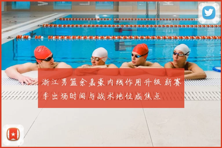 浙江男篮余嘉豪内线作用升级 新赛季出场时间与战术地位成焦点