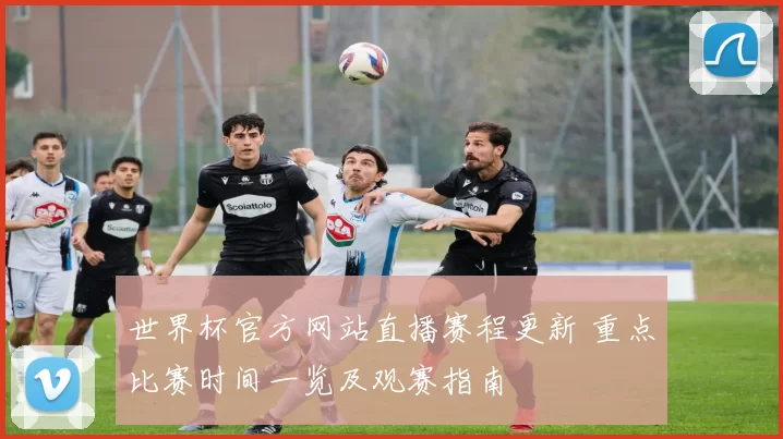 世界杯官方网站直播赛程更新 重点比赛时间一览及观赛指南