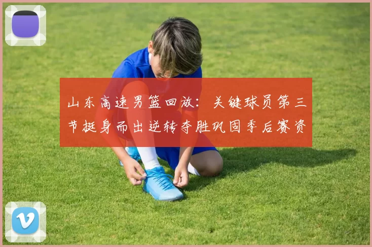 山东高速男篮回放：关键球员第三节挺身而出逆转夺胜巩固季后赛资格