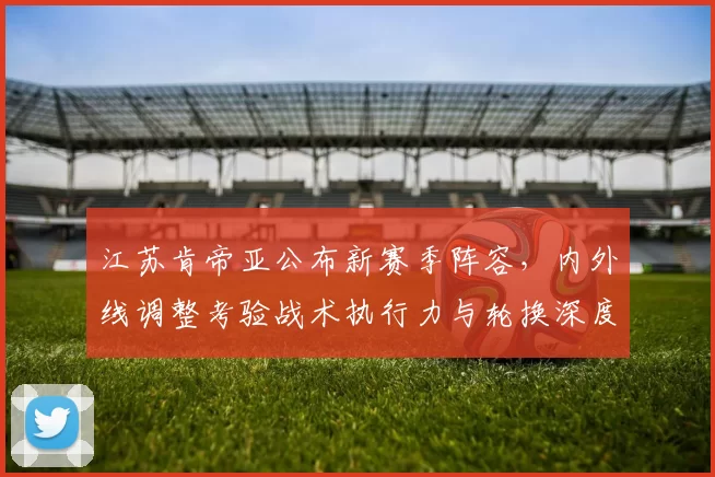 江苏肯帝亚公布新赛季阵容，内外线调整考验战术执行力与轮换深度