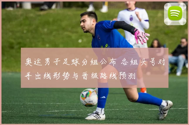 奥运男子足球分组公布 各组头号对手出线形势与晋级路线预测