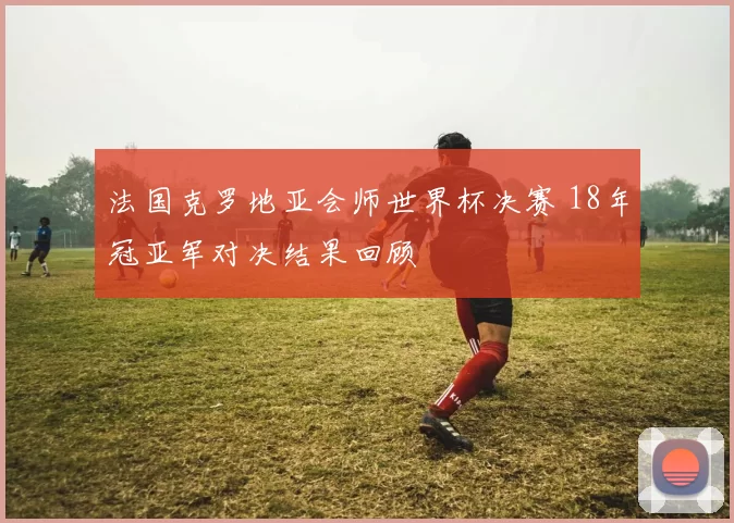 法国克罗地亚会师世界杯决赛 18年冠亚军对决结果回顾