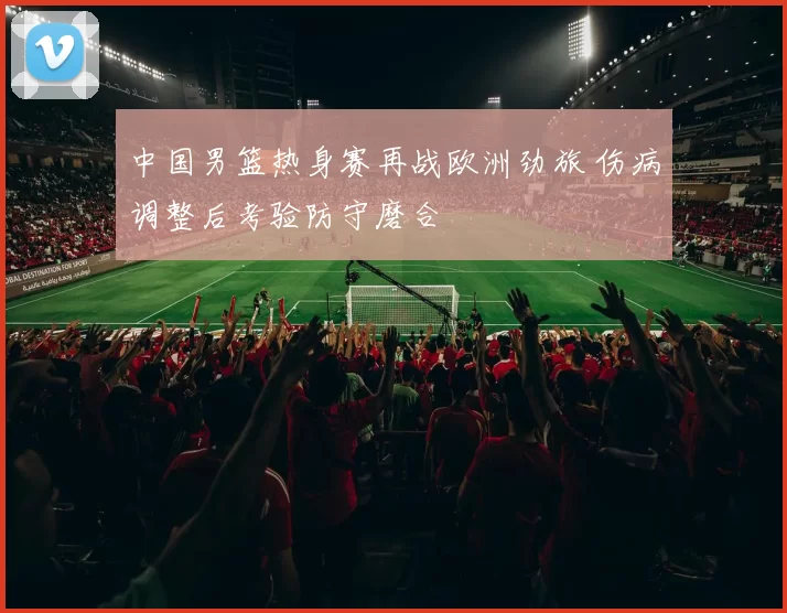 中国男篮热身赛再战欧洲劲旅 伤病调整后考验防守磨合