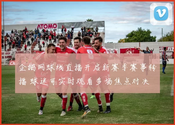 企鹅网球线直播开启新赛季赛事转播 球迷可实时观看多场焦点对决