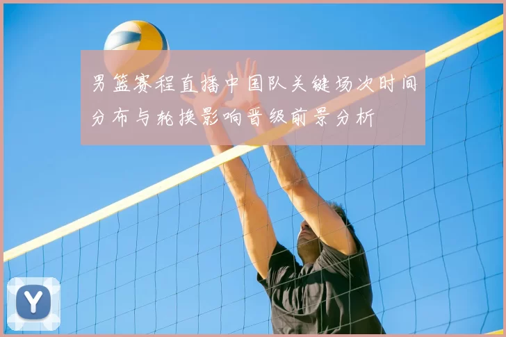 男篮赛程直播中国队关键场次时间分布与轮换影响晋级前景分析
