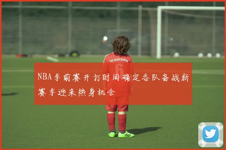 NBA季前赛开打时间确定各队备战新赛季迎来热身机会