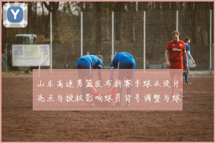 山东高速男篮发布新赛季球衣设计亮点与授权影响球员背号调整与球市预期