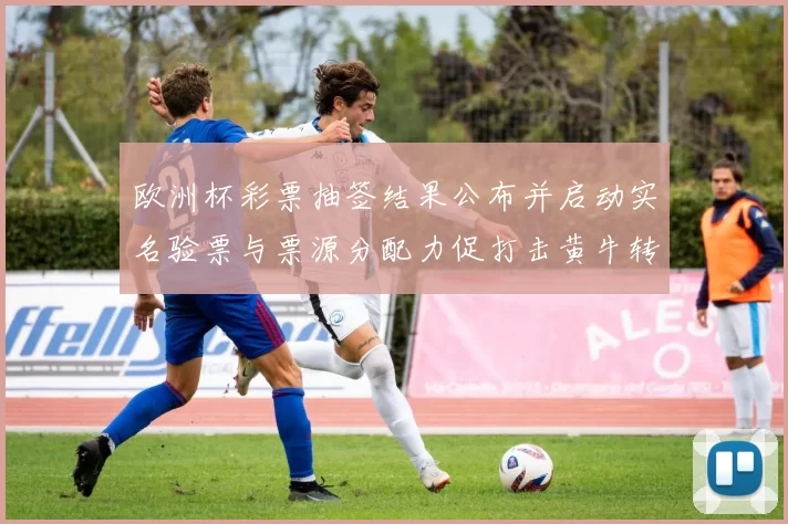 欧洲杯彩票抽签结果公布并启动实名验票与票源分配力促打击黄牛转售风险