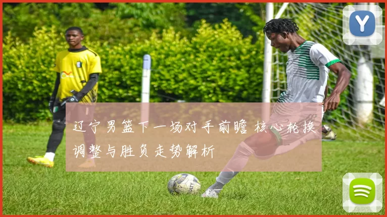 辽宁男篮下一场对手前瞻 核心轮换调整与胜负走势解析