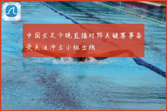 中国女足今晚直播对阵关键赛事备受关注冲击小组出线