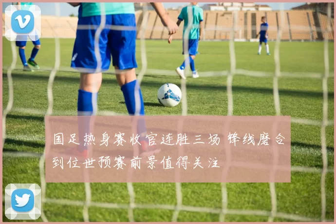 国足热身赛收官连胜三场 锋线磨合到位世预赛前景值得关注