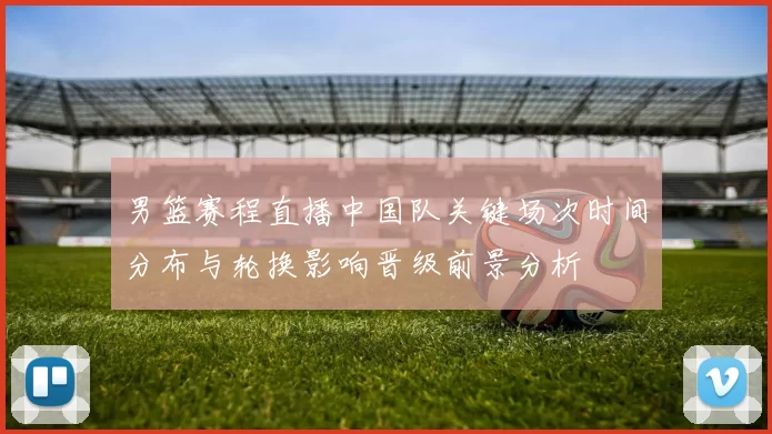 男篮赛程直播中国队关键场次时间分布与轮换影响晋级前景分析