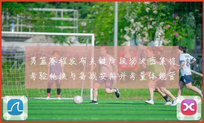 男篮赛程发布关键阶段场次密集将考验轮换与备战安排并考量体能管理