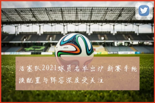 活塞队2021球员名单出炉 新赛季轮换配置与阵容深度受关注