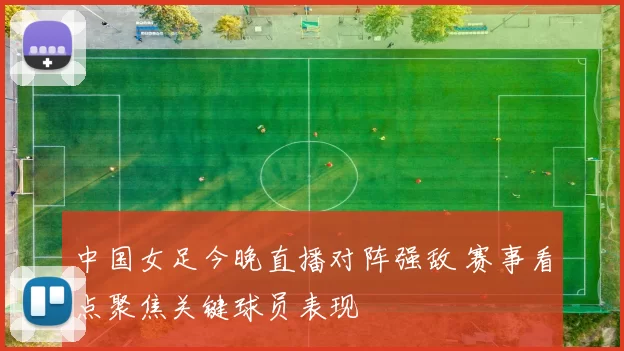 中国女足今晚直播对阵强敌 赛事看点聚焦关键球员表现
