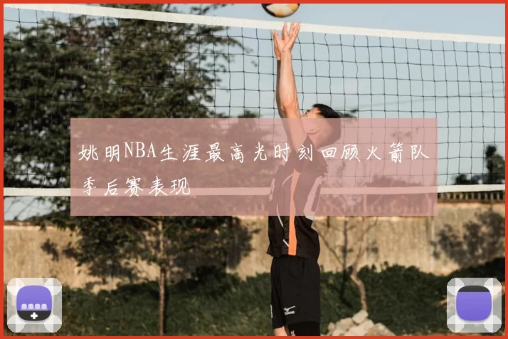 姚明NBA生涯最高光时刻回顾火箭队季后赛表现