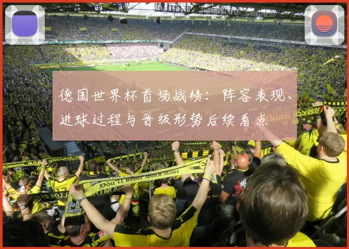 德国世界杯首场战绩:阵容表现、进球过程与晋级形势后续看点
