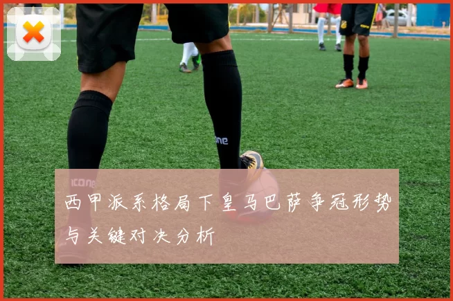 西甲派系格局下皇马巴萨争冠形势与关键对决分析