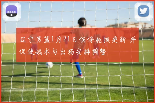 辽宁男篮1月21日伤停轮换更新 并促使战术与出场安排调整