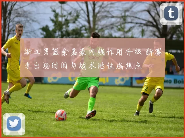 浙江男篮余嘉豪内线作用升级 新赛季出场时间与战术地位成焦点