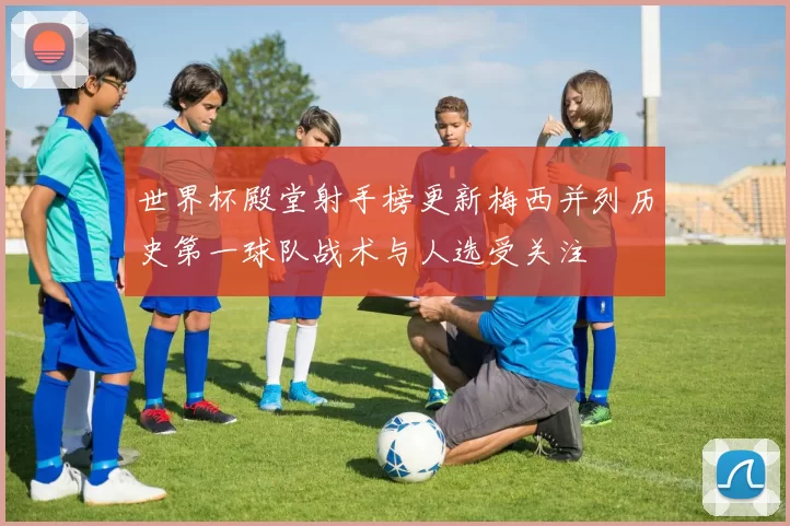 世界杯殿堂射手榜更新梅西并列历史第一球队战术与人选受关注