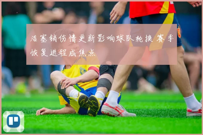 活塞销伤情更新影响球队轮换 赛季恢复进程成焦点