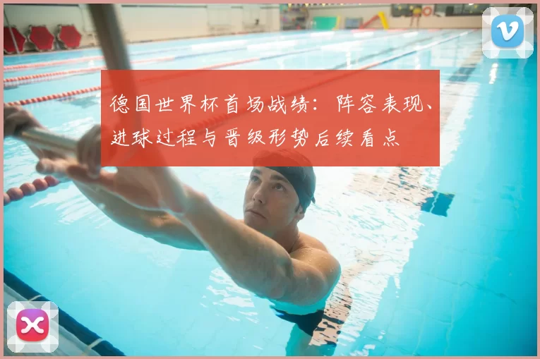 德国世界杯首场战绩：阵容表现、进球过程与晋级形势后续看点