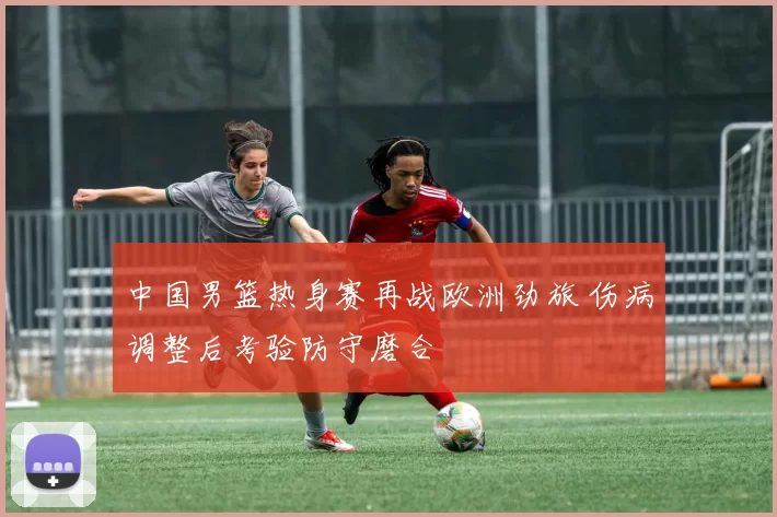 中国男篮热身赛再战欧洲劲旅 伤病调整后考验防守磨合
