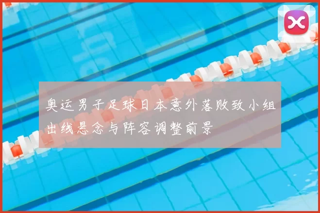 奥运男子足球日本意外落败致小组出线悬念与阵容调整前景