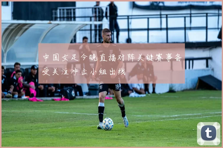 中国女足今晚直播对阵关键赛事备受关注冲击小组出线