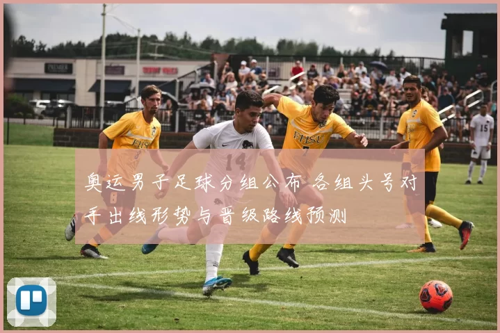 奥运男子足球分组公布 各组头号对手出线形势与晋级路线预测