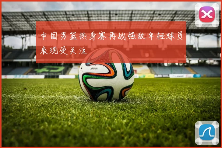 中国男篮热身赛再战强敌年轻球员表现受关注