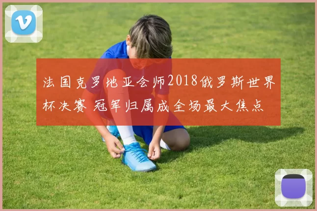 法国克罗地亚会师2018俄罗斯世界杯决赛 冠军归属成全场最大焦点