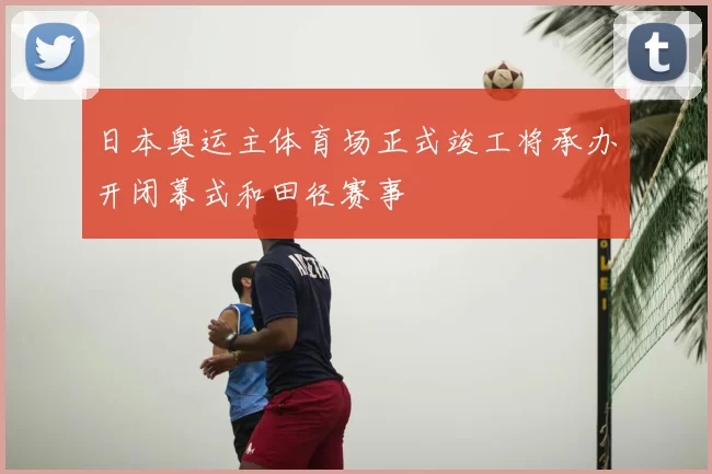 日本奥运主体育场正式竣工将承办开闭幕式和田径赛事