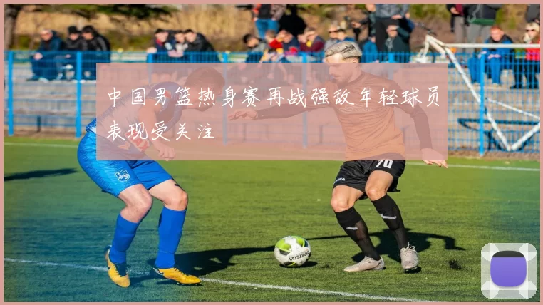 中国男篮热身赛再战强敌年轻球员表现受关注