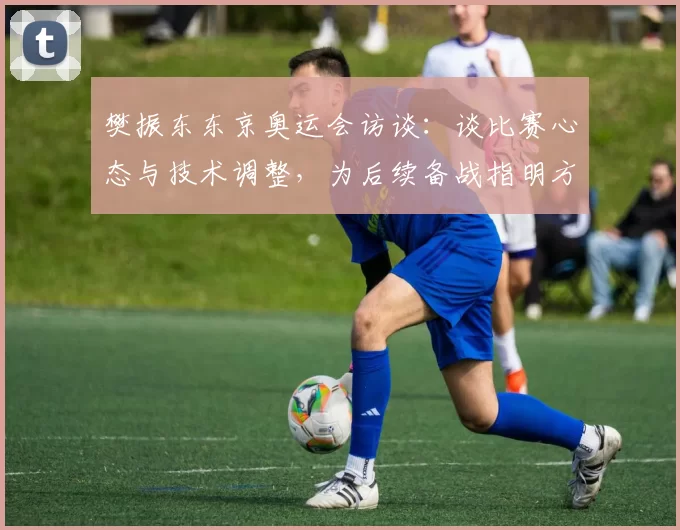 樊振东东京奥运会访谈：谈比赛心态与技术调整，为后续备战指明方向