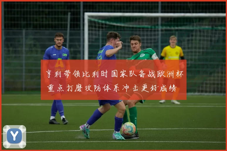 亨利带领比利时国家队备战欧洲杯 重点打磨攻防体系冲击更好成绩