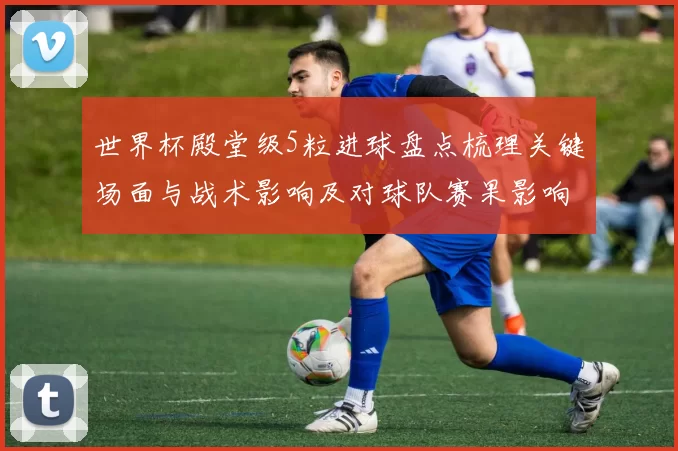 世界杯殿堂级5粒进球盘点梳理关键场面与战术影响及对球队赛果影响
