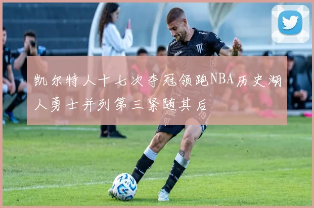 凯尔特人十七次夺冠领跑NBA历史湖人勇士并列第三紧随其后
