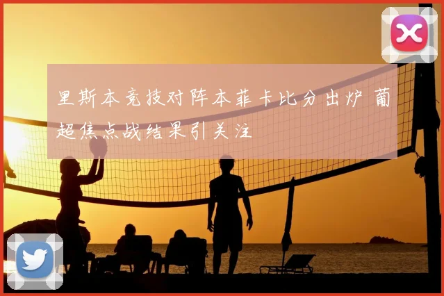 里斯本竞技对阵本菲卡比分出炉 葡超焦点战结果引关注