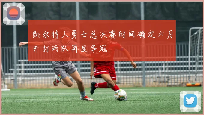 凯尔特人勇士总决赛时间确定六月开打两队再度争冠