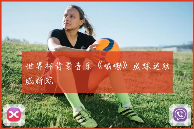 世界杯背景音乐《哦嘞》成球迷助威新宠